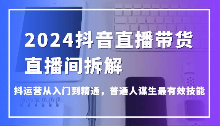 2024抖音直播带货直播间拆解，抖运营从入门到精通，普通人谋生最有效技能